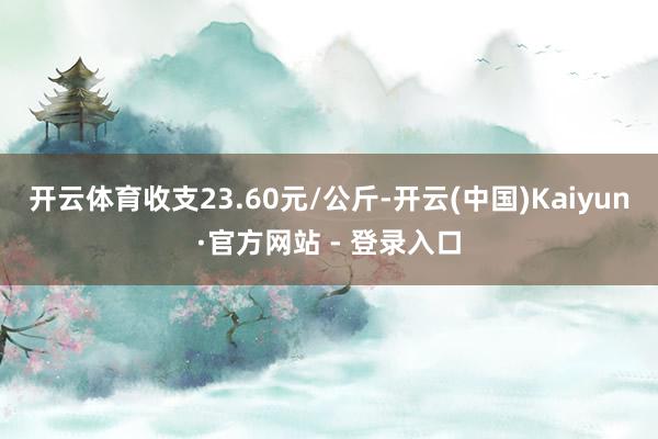 开云体育收支23.60元/公斤-开云(中国)Kaiyun·官方网站 - 登录入口