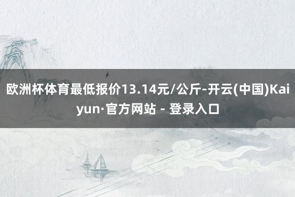欧洲杯体育最低报价13.14元/公斤-开云(中国)Kaiyun·官方网站 - 登录入口
