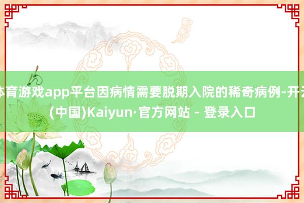 体育游戏app平台因病情需要脱期入院的稀奇病例-开云(中国)Kaiyun·官方网站 - 登录入口