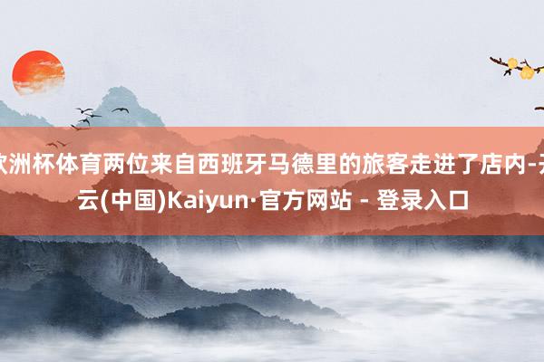 欧洲杯体育两位来自西班牙马德里的旅客走进了店内-开云(中国)Kaiyun·官方网站 - 登录入口
