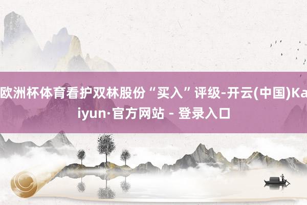 欧洲杯体育看护双林股份“买入”评级-开云(中国)Kaiyun·官方网站 - 登录入口