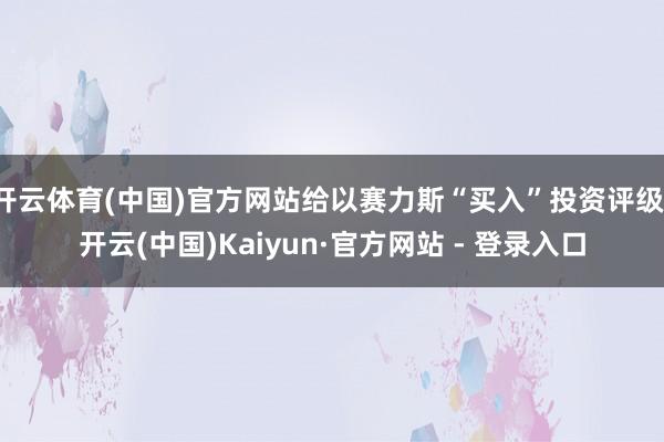 开云体育(中国)官方网站给以赛力斯“买入”投资评级-开云(中国)Kaiyun·官方网站 - 登录入口