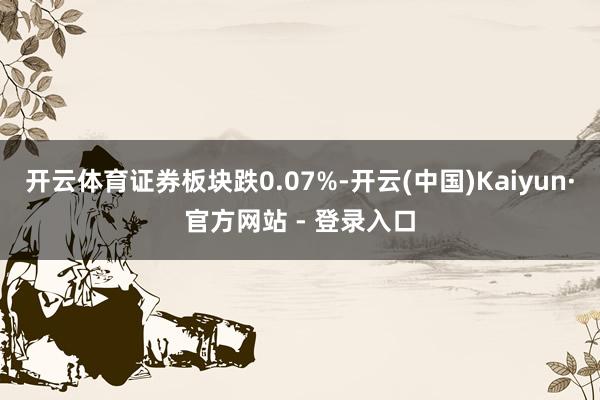 开云体育证券板块跌0.07%-开云(中国)Kaiyun·官方网站 - 登录入口
