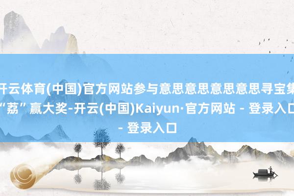 开云体育(中国)官方网站参与意思意思意思意思寻宝集“荔”赢大奖-开云(中国)Kaiyun·官方网站 - 登录入口