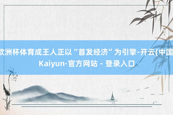 欧洲杯体育成王人正以“首发经济”为引擎-开云(中国)Kaiyun·官方网站 - 登录入口