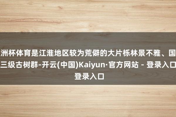 欧洲杯体育是江淮地区较为荒僻的大片栎林景不雅、国度三级古树群-开云(中国)Kaiyun·官方网站 - 登录入口