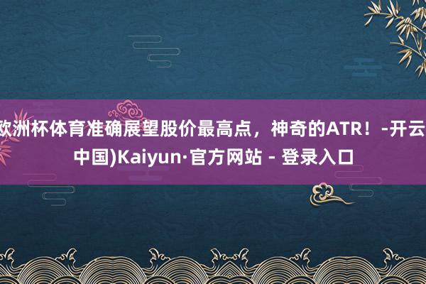 欧洲杯体育准确展望股价最高点，神奇的ATR！-开云(中国)Kaiyun·官方网站 - 登录入口