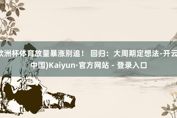 欧洲杯体育放量暴涨别追! 回归:大周期定想法-开云(中国)Kaiyun·官方网站 - 登录入口