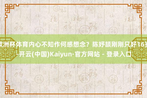 欧洲杯体育内心不知作何感想念？陈妤颉刚刚只好16岁-开云(中国)Kaiyun·官方网站 - 登录入口