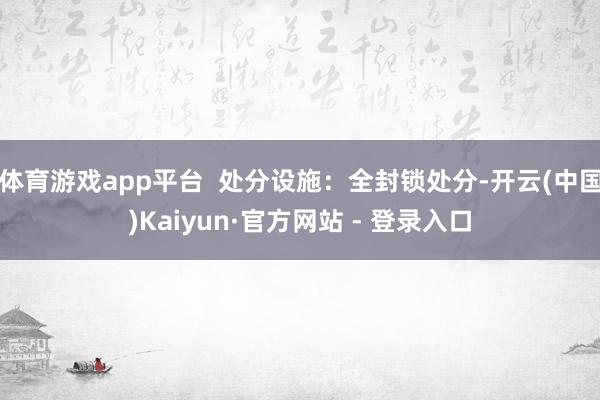 体育游戏app平台  处分设施：全封锁处分-开云(中国)Kaiyun·官方网站 - 登录入口