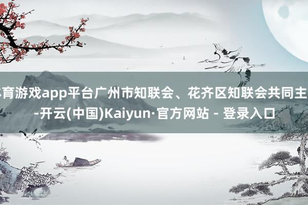 体育游戏app平台广州市知联会、花齐区知联会共同主理-开云(中国)Kaiyun·官方网站 - 登录入口