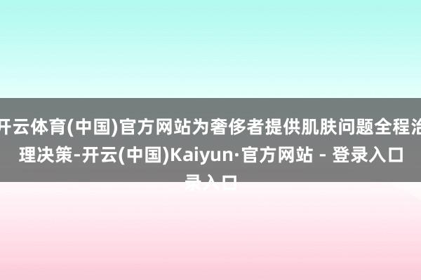 开云体育(中国)官方网站为奢侈者提供肌肤问题全程治理决策-开云(中国)Kaiyun·官方网站 - 登录入口