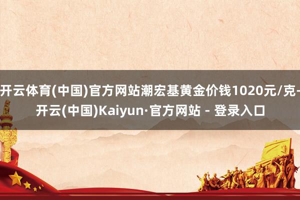 开云体育(中国)官方网站潮宏基黄金价钱1020元/克-开云(中国)Kaiyun·官方网站 - 登录入口