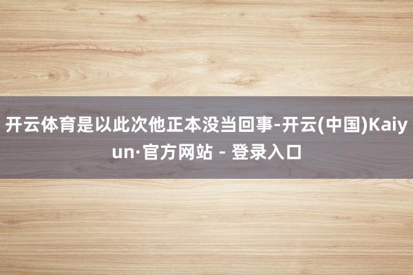 开云体育是以此次他正本没当回事-开云(中国)Kaiyun·官方网站 - 登录入口