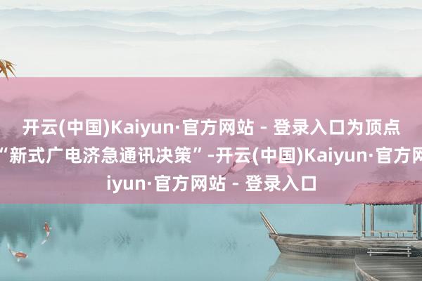 开云(中国)Kaiyun·官方网站 - 登录入口为顶点灾害场景打造“新式广电济急通讯决策”-开云(中国)Kaiyun·官方网站 - 登录入口