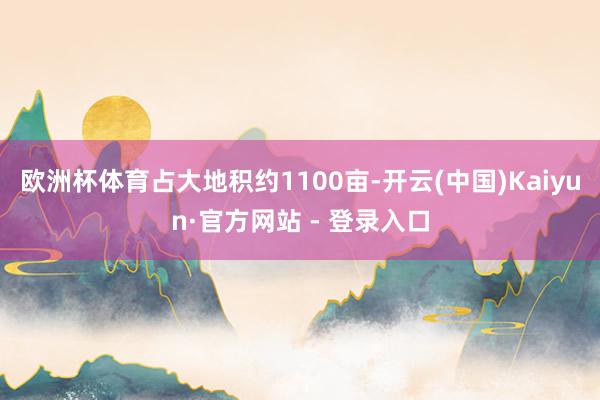 欧洲杯体育占大地积约1100亩-开云(中国)Kaiyun·官方网站 - 登录入口