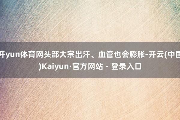 开yun体育网头部大宗出汗、血管也会膨胀-开云(中国)Kaiyun·官方网站 - 登录入口