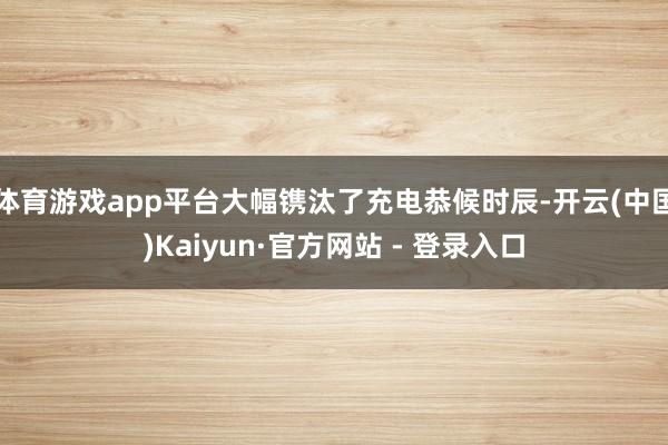 体育游戏app平台大幅镌汰了充电恭候时辰-开云(中国)Kaiyun·官方网站 - 登录入口