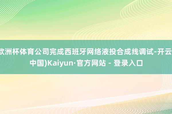 欧洲杯体育公司完成西班牙网络液投合成线调试-开云(中国)Kaiyun·官方网站 - 登录入口