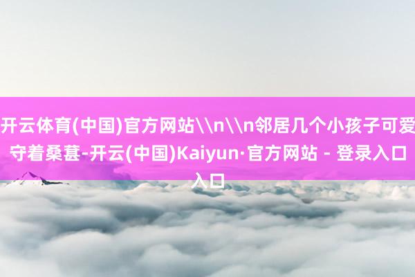 开云体育(中国)官方网站\n\n邻居几个小孩子可爱守着桑葚-开云(中国)Kaiyun·官方网站 - 登录入口