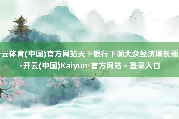 开云体育(中国)官方网站天下银行下调大众经济增长预期-开云(中国)Kaiyun·官方网站 - 登录入口