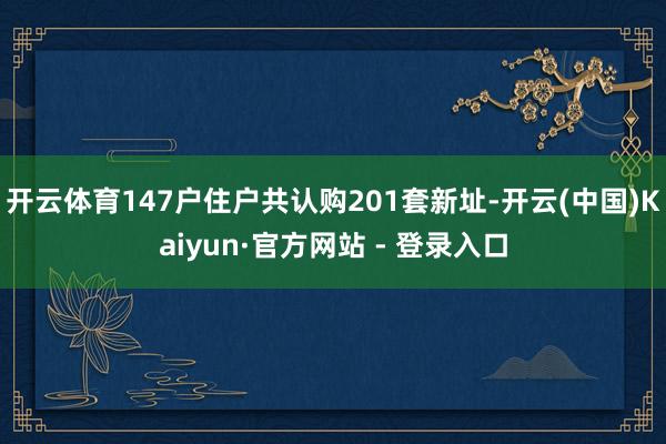 开云体育147户住户共认购201套新址-开云(中国)Kaiyun·官方网站 - 登录入口