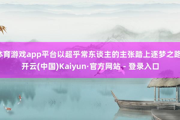 体育游戏app平台以超乎常东谈主的主张踏上逐梦之路-开云(中国)Kaiyun·官方网站 - 登录入口