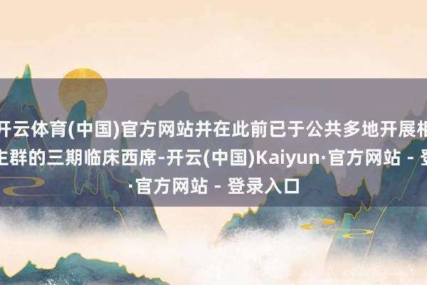 开云体育(中国)官方网站并在此前已于公共多地开展相应东谈主群的三期临床西席-开云(中国)Kaiyun·官方网站 - 登录入口