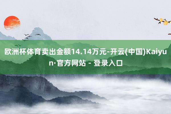 欧洲杯体育卖出金额14.14万元-开云(中国)Kaiyun·官方网站 - 登录入口