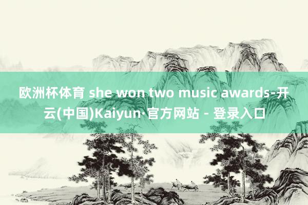 欧洲杯体育 she won two music awards-开云(中国)Kaiyun·官方网站 - 登录入口