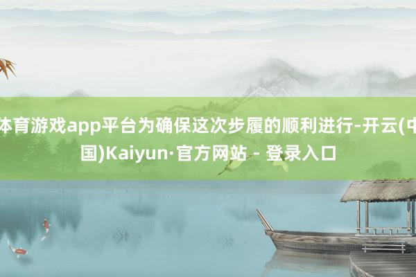 体育游戏app平台为确保这次步履的顺利进行-开云(中国)Kaiyun·官方网站 - 登录入口