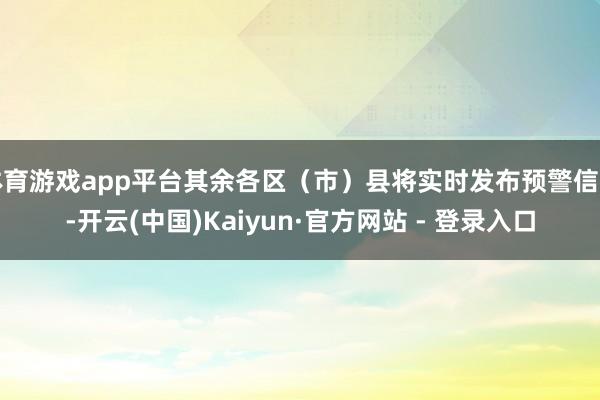 体育游戏app平台其余各区(市)县将实时发布预警信号-开云(中国)Kaiyun·官方网站 - 登录入口