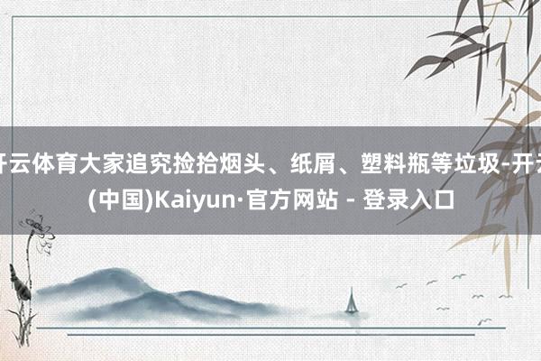 开云体育大家追究捡拾烟头、纸屑、塑料瓶等垃圾-开云(中国)Kaiyun·官方网站 - 登录入口