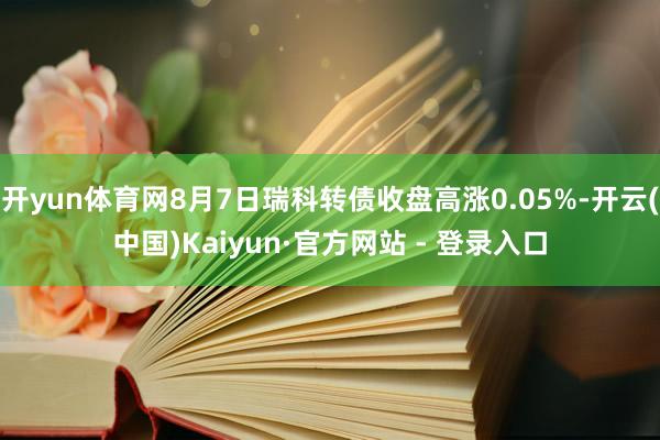 开yun体育网8月7日瑞科转债收盘高涨0.05%-开云(中国)Kaiyun·官方网站 - 登录入口