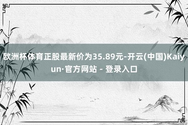 欧洲杯体育正股最新价为35.89元-开云(中国)Kaiyun·官方网站 - 登录入口