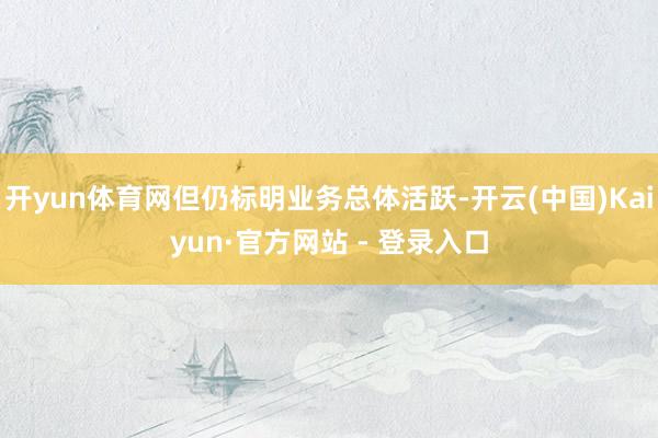 开yun体育网但仍标明业务总体活跃-开云(中国)Kaiyun·官方网站 - 登录入口
