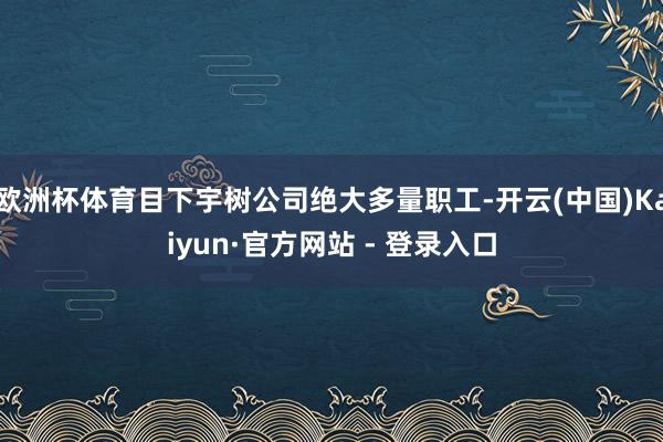 欧洲杯体育目下宇树公司绝大多量职工-开云(中国)Kaiyun·官方网站 - 登录入口