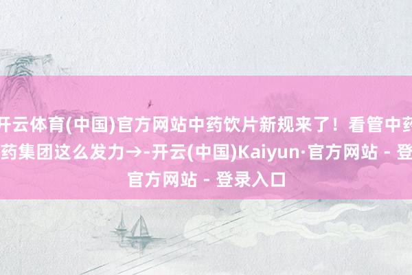 开云体育(中国)官方网站中药饮片新规来了！看管中药安全广药集团这么发力→-开云(中国)Kaiyun·官方网站 - 登录入口