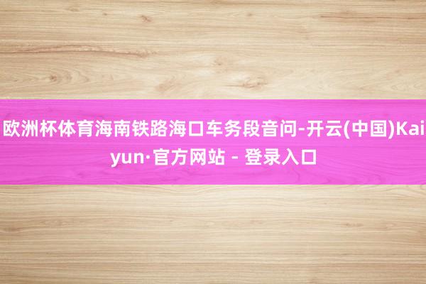 欧洲杯体育海南铁路海口车务段音问-开云(中国)Kaiyun·官方网站 - 登录入口