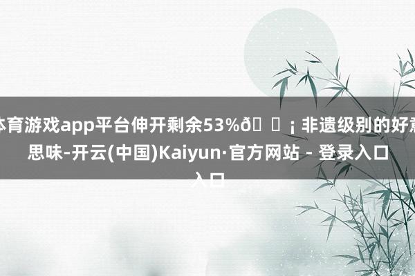 体育游戏app平台伸开剩余53%💡 非遗级别的好意思味-开云(中国)Kaiyun·官方网站 - 登录入口