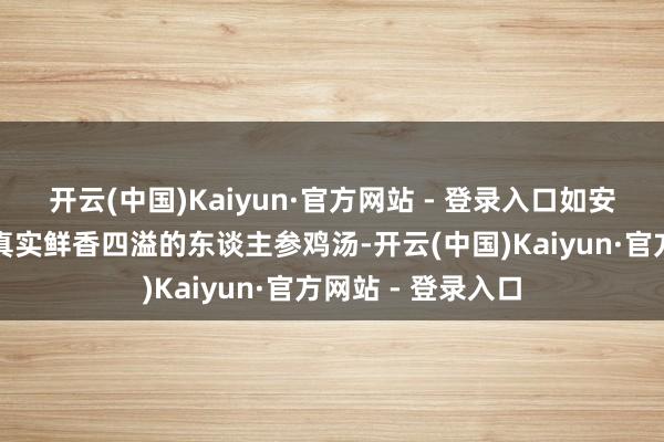 开云(中国)Kaiyun·官方网站 - 登录入口如安在家作念出一碗真实鲜香四溢的东谈主参鸡汤-开云(中国)Kaiyun·官方网站 - 登录入口