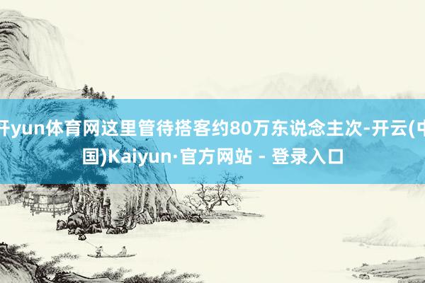 开yun体育网这里管待搭客约80万东说念主次-开云(中国)Kaiyun·官方网站 - 登录入口