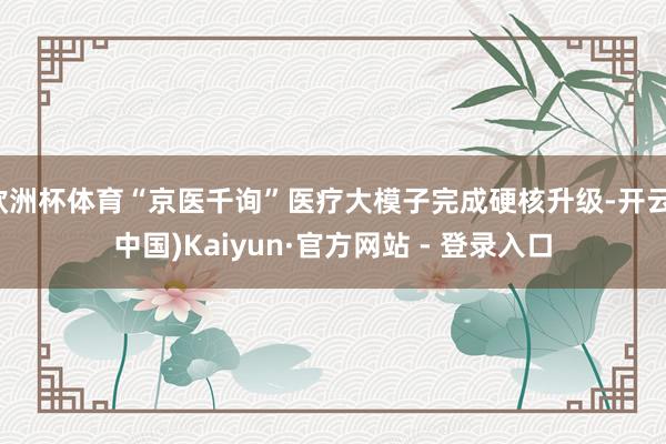 欧洲杯体育“京医千询”医疗大模子完成硬核升级-开云(中国)Kaiyun·官方网站 - 登录入口