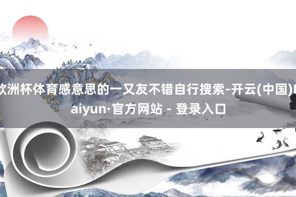 欧洲杯体育感意思的一又友不错自行搜索-开云(中国)Kaiyun·官方网站 - 登录入口