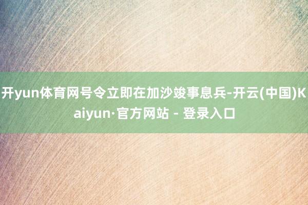 开yun体育网号令立即在加沙竣事息兵-开云(中国)Kaiyun·官方网站 - 登录入口