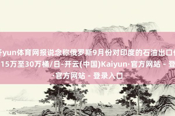 开yun体育网报说念称俄罗斯9月份对印度的石油出口仍将加多15万至30万桶/日-开云(中国)Kaiyun·官方网站 - 登录入口