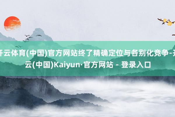 开云体育(中国)官方网站终了精确定位与各别化竞争-开云(中国)Kaiyun·官方网站 - 登录入口
