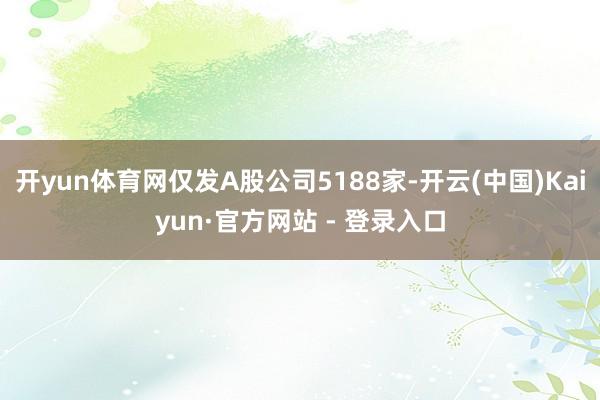 开yun体育网仅发A股公司5188家-开云(中国)Kaiyun·官方网站 - 登录入口