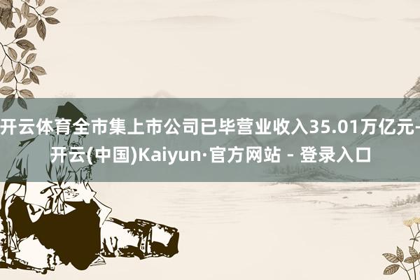 开云体育全市集上市公司已毕营业收入35.01万亿元-开云(中国)Kaiyun·官方网站 - 登录入口