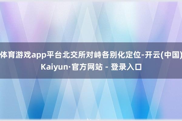 体育游戏app平台北交所对峙各别化定位-开云(中国)Kaiyun·官方网站 - 登录入口